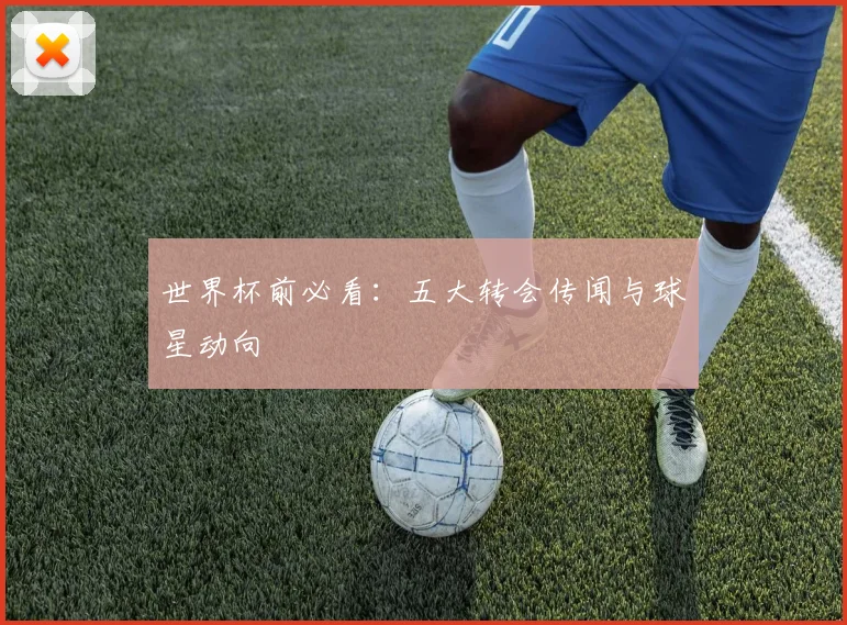世界杯前必看：五大转会传闻与球星动向