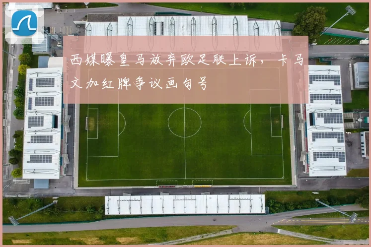 西媒曝皇马放弃欧足联上诉，卡马文加红牌争议画句号