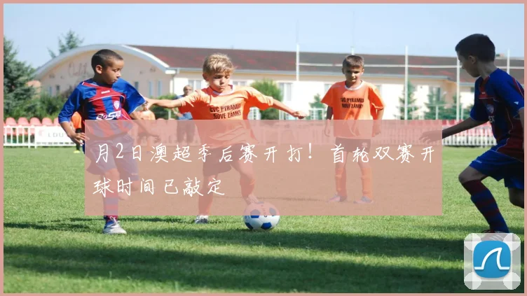 月2日澳超季后赛开打！首轮双赛开球时间已敲定