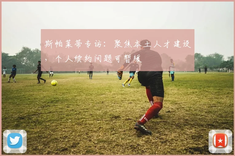 斯帕莱蒂专访：聚焦本土人才建设，个人续约问题可暂缓