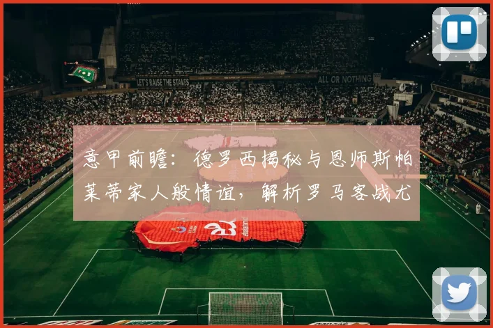 意甲前瞻：德罗西揭秘与恩师斯帕莱蒂家人般情谊，解析罗马客战尤文抢分战术部署