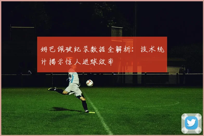姆巴佩破纪录数据全解析：技术统计揭示惊人进球效率