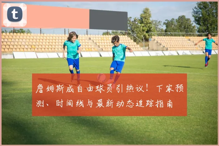 詹姆斯成自由球员引热议！下家预测、时间线与最新动态追踪指南