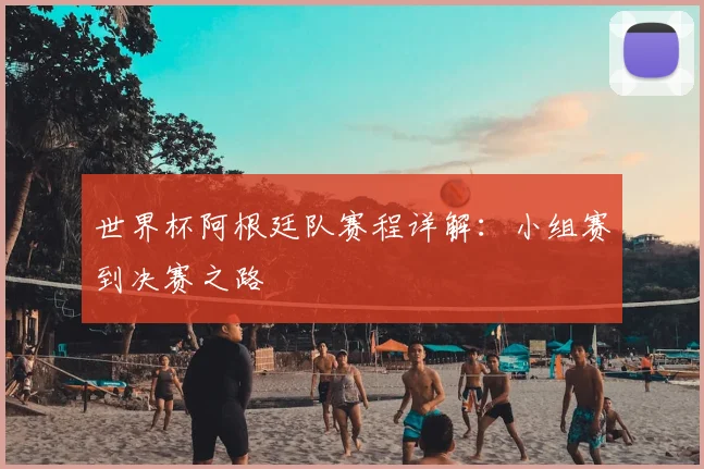 世界杯阿根廷队赛程详解：小组赛到决赛之路