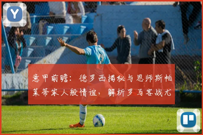 意甲前瞻：德罗西揭秘与恩师斯帕莱蒂家人般情谊，解析罗马客战尤文抢分战术部署