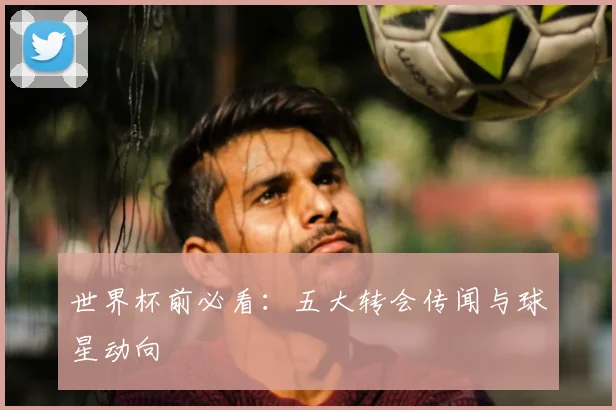世界杯前必看：五大转会传闻与球星动向