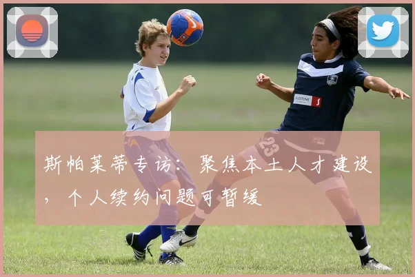 斯帕莱蒂专访：聚焦本土人才建设，个人续约问题可暂缓