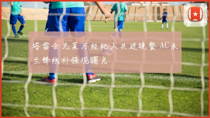 塔雷会见莱万经纪人共进晚餐 AC米兰锋线补强现曙光
