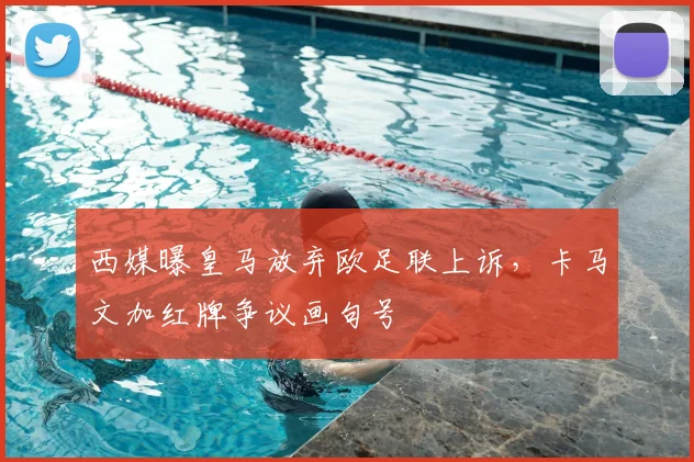 西媒曝皇马放弃欧足联上诉，卡马文加红牌争议画句号